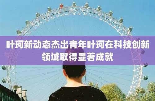 叶珂新动态杰出青年叶珂在科技创新领域取得显著成就