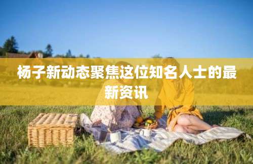 杨子新动态聚焦这位知名人士的最新资讯
