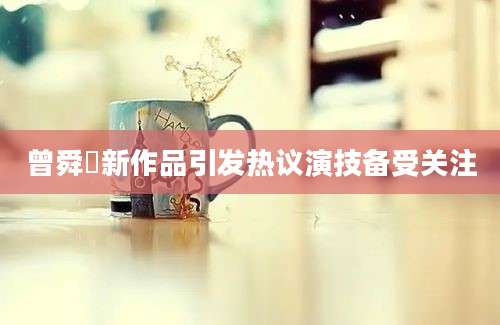 曾舜晞新作品引发热议演技备受关注