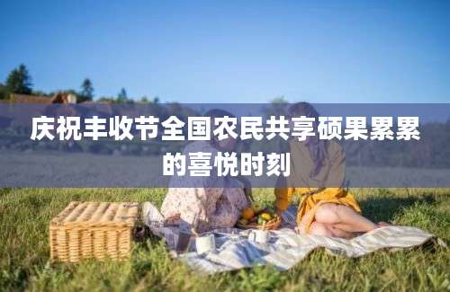 庆祝丰收节全国农民共享硕果累累的喜悦时刻