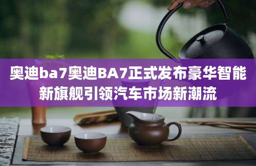 奥迪ba7奥迪BA7正式发布豪华智能新旗舰引领汽车市场新潮流