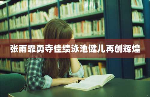 张雨霏勇夺佳绩泳池健儿再创辉煌