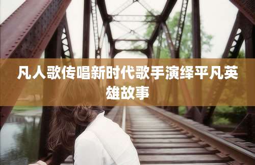 凡人歌传唱新时代歌手演绎平凡英雄故事