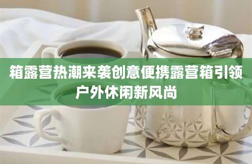 箱露营热潮来袭创意便携露营箱引领户外休闲新风尚