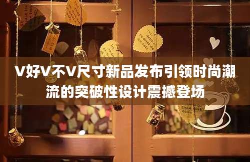 V好V不V尺寸新品发布引领时尚潮流的突破性设计震撼登场