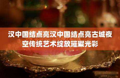 汉中国结点亮汉中国结点亮古城夜空传统艺术绽放璀璨光彩