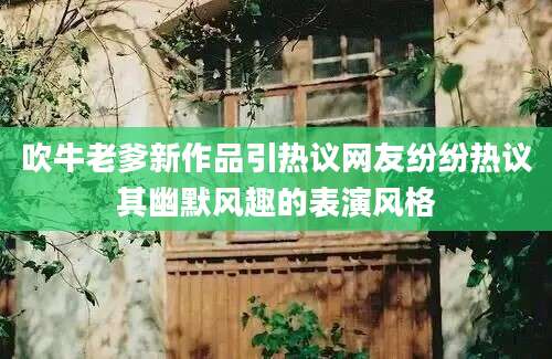吹牛老爹新作品引热议网友纷纷热议其幽默风趣的表演风格