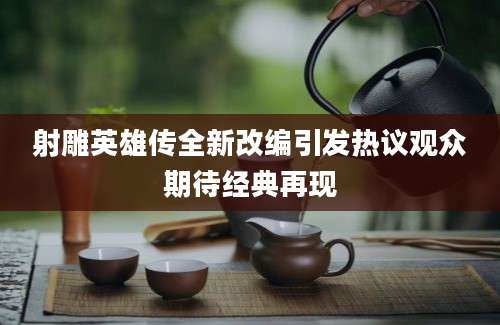 射雕英雄传全新改编引发热议观众期待经典再现