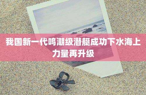 我国新一代鸣潮级潜艇成功下水海上力量再升级