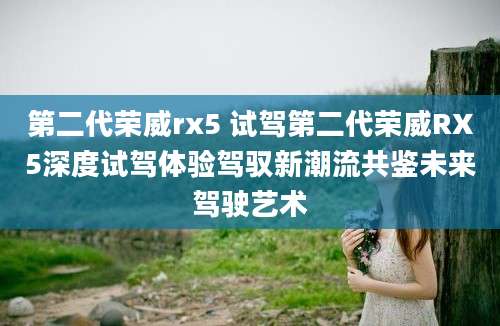 第二代荣威rx5 试驾第二代荣威RX5深度试驾体验驾驭新潮流共鉴未来驾驶艺术