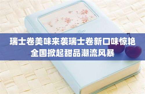 瑞士卷美味来袭瑞士卷新口味惊艳全国掀起甜品潮流风暴