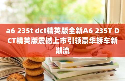 a6 235t dct精英版全新A6 235T DCT精英版震撼上市引领豪华轿车新潮流