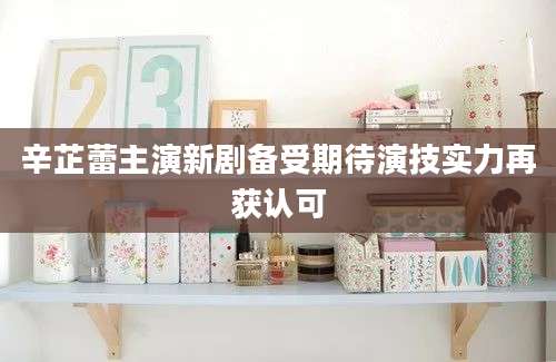 辛芷蕾主演新剧备受期待演技实力再获认可