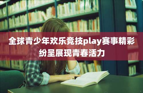 全球青少年欢乐竞技play赛事精彩纷呈展现青春活力