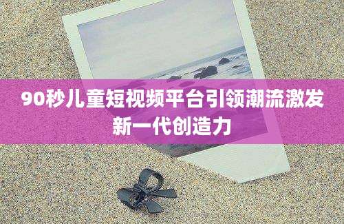 90秒儿童短视频平台引领潮流激发新一代创造力