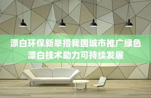 漂白环保新举措我国城市推广绿色漂白技术助力可持续发展