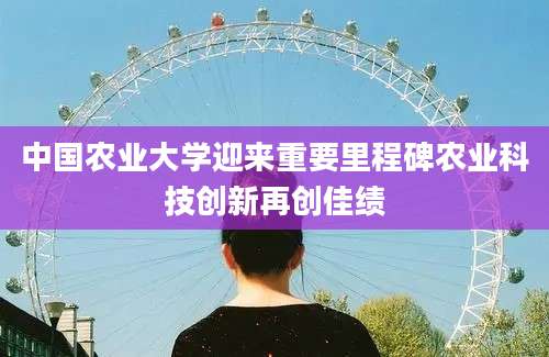 中国农业大学迎来重要里程碑农业科技创新再创佳绩