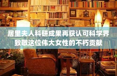 居里夫人科研成果再获认可科学界致敬这位伟大女性的不朽贡献
