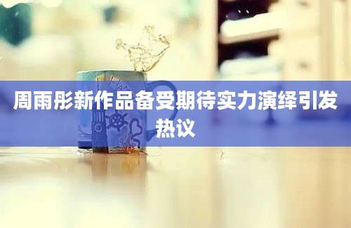 周雨彤新作品备受期待实力演绎引发热议