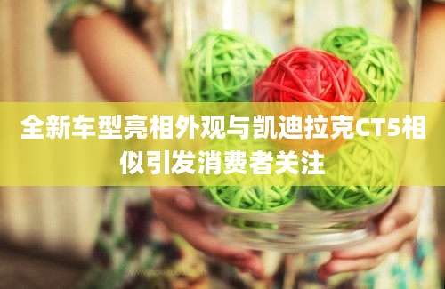 全新车型亮相外观与凯迪拉克CT5相似引发消费者关注