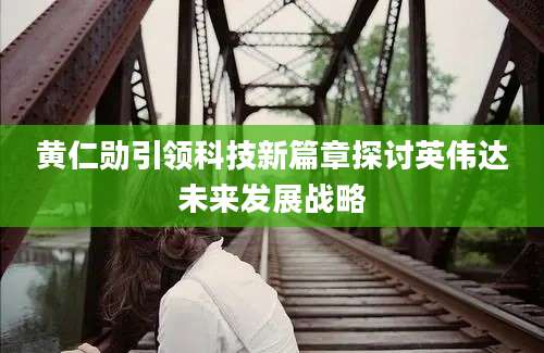 黄仁勋引领科技新篇章探讨英伟达未来发展战略
