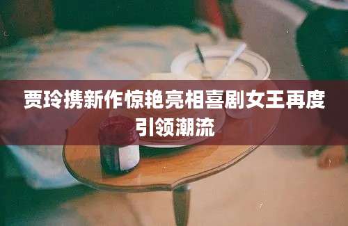 贾玲携新作惊艳亮相喜剧女王再度引领潮流