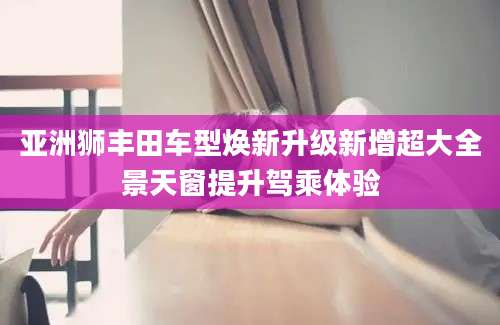 亚洲狮丰田车型焕新升级新增超大全景天窗提升驾乘体验
