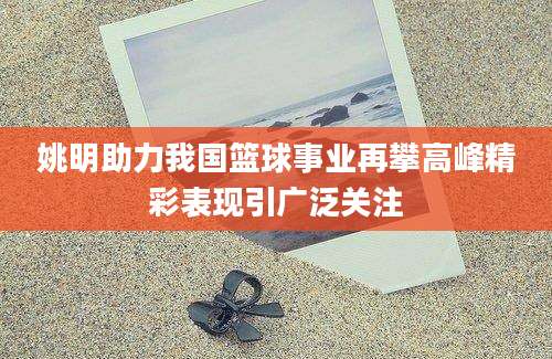 姚明助力我国篮球事业再攀高峰精彩表现引广泛关注