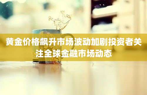 黄金价格飙升市场波动加剧投资者关注全球金融市场动态