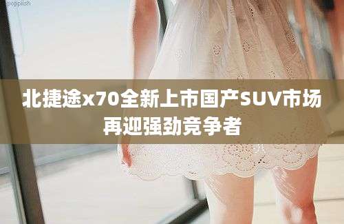 北捷途x70全新上市国产SUV市场再迎强劲竞争者