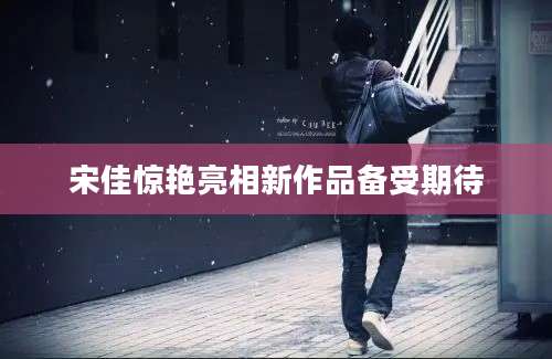 宋佳惊艳亮相新作品备受期待