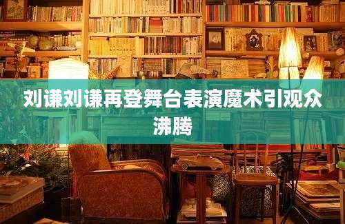 刘谦刘谦再登舞台表演魔术引观众沸腾