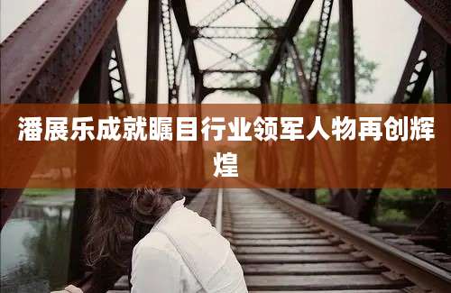 潘展乐成就瞩目行业领军人物再创辉煌