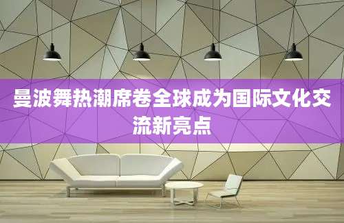 曼波舞热潮席卷全球成为国际文化交流新亮点