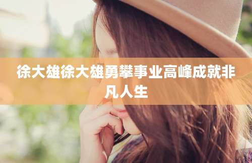 徐大雄徐大雄勇攀事业高峰成就非凡人生