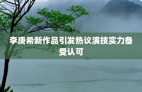 李庚希新作品引发热议演技实力备受认可