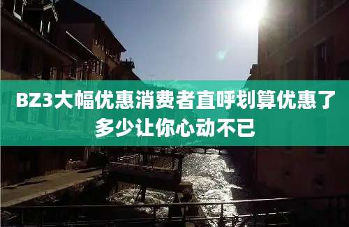 BZ3大幅优惠消费者直呼划算优惠了多少让你心动不已