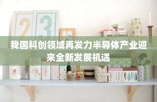 我国科创领域再发力半导体产业迎来全新发展机遇