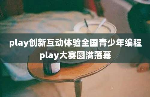 play创新互动体验全国青少年编程play大赛圆满落幕