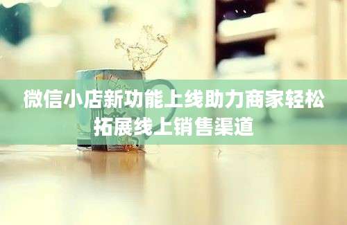 微信小店新功能上线助力商家轻松拓展线上销售渠道
