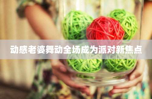 动感老婆舞动全场成为派对新焦点