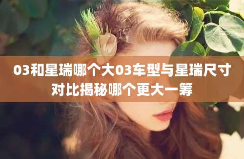 03和星瑞哪个大03车型与星瑞尺寸对比揭秘哪个更大一筹