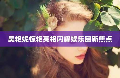 吴艳妮惊艳亮相闪耀娱乐圈新焦点