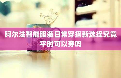 阿尔法智能服装日常穿搭新选择究竟平时可以穿吗