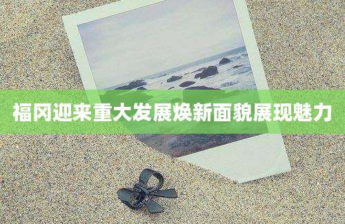 福冈迎来重大发展焕新面貌展现魅力