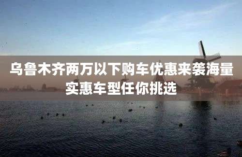乌鲁木齐两万以下购车优惠来袭海量实惠车型任你挑选