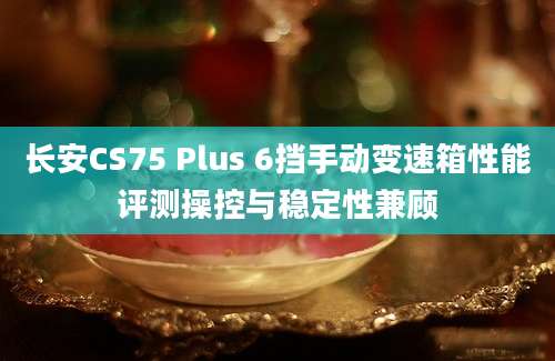 长安CS75 Plus 6挡手动变速箱性能评测操控与稳定性兼顾