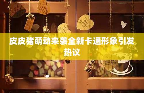 皮皮猪萌动来袭全新卡通形象引发热议