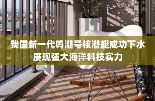 我国新一代鸣潮号核潜艇成功下水展现强大海洋科技实力