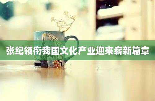 张纪领衔我国文化产业迎来崭新篇章